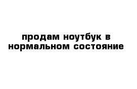 продам ноутбук в нормальном состояние